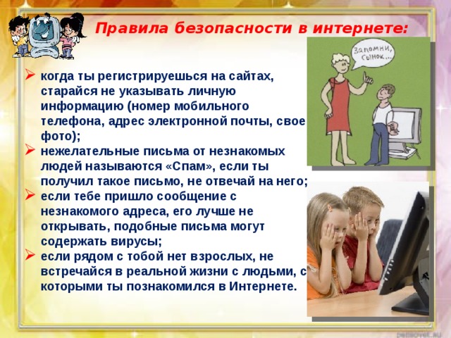 Правила безопасности в интернете:   когда ты регистрируешься на сайтах, старайся не указывать личную информацию (номер мобильного телефона, адрес электронной почты, свое фото); нежелательные письма от незнакомых людей называются «Спам», если ты получил такое письмо, не отвечай на него; если тебе пришло сообщение с незнакомого адреса, его лучше не открывать, подобные письма могут содержать вирусы; если рядом с тобой нет взрослых, не встречайся в реальной жизни с людьми, с которыми ты познакомился в Интернете. 