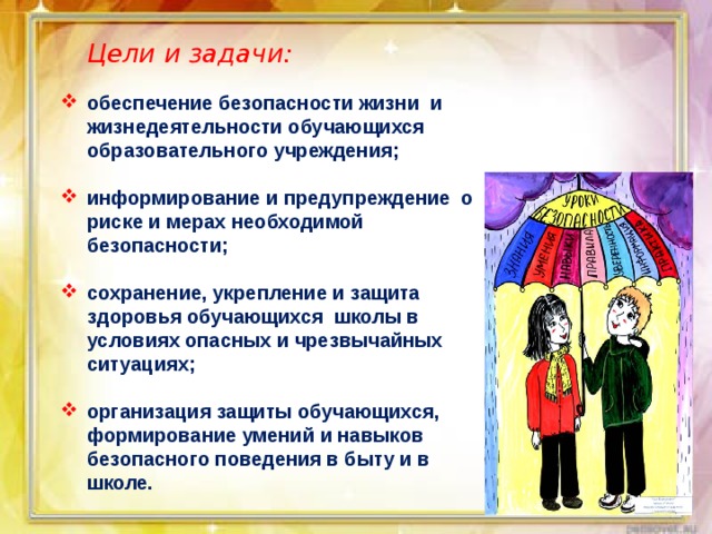  Цели и задачи: обеспечение безопасности жизни и жизнедеятельности обучающихся образовательного учреждения;  информирование и предупреждение о риске и мерах необходимой безопасности;  сохранение, укрепление и защита здоровья обучающихся школы в условиях опасных и чрезвычайных ситуациях;  организация защиты обучающихся, формирование умений и навыков безопасного поведения в быту и в школе. 
