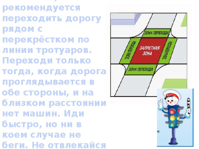 Если пешеходных переходов не оказалось, рекомендуется переходить дорогу рядом с перекрёстком по линии тротуаров.  Переходи только тогда, когда дорога проглядывается в обе стороны, и на близком расстоянии нет машин. Иди быстро, но ни в коем случае не беги. Не отвлекайся и будь крайне внимательным.    