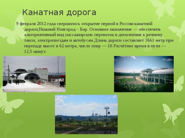 Канатная дорога 9 февраля 2012 года свершилось открытие первой в России канатной дороги,Нижний Новгород – Бор. Основное назначение — обеспечить альтернативный вид пассажирских перевозок в дополнение к речному такси, электропоездам и автобусам.Длина дороги составляет 3661 метр при перепаде высот в 62 метра, число опор — 10.Расчётное время в пути — 12,5 минут. 