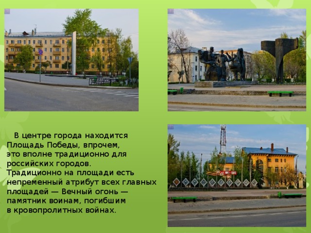  В центре города находится Площадь Победы, впрочем, это вполне традиционно для российских городов. Традиционно на площади есть непременный атрибут всех главных площадей — Вечный огонь — памятник воинам, погибшим в кровопролитных войнах. 