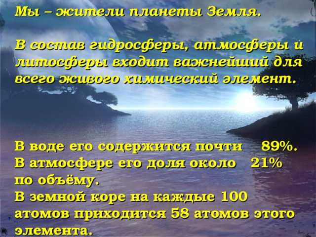Мы – жители планеты Земля.  В состав гидросферы, атмосферы и литосферы входит важнейший для всего живого химический элемент.    В воде его содержится почти 89%. В атмосфере его доля около 21% по объёму. В земной коре на каждые 100 атомов приходится 58 атомов этого элемента. 
