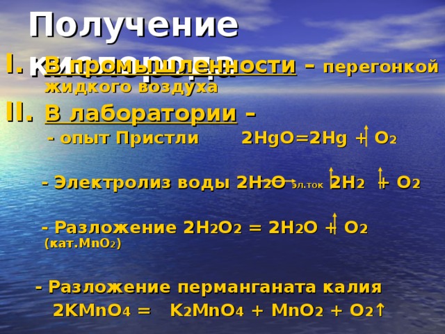 Получение кислорода В промышленности –  перегонкой жидкого воздуха В лаборатории –  - опыт Пристли  2 HgO=2Hg + O 2   - Электролиз воды 2 H 2 O эл.ток 2 H 2   + O 2   - Разложение 2 H 2 O 2 = 2 H 2 O + O 2  ( кат. MnO 2 )   - Разложение перманганата калия  2 KMnO 4 = K 2 MnO 4 + MnO 2 + O 2 ↑   