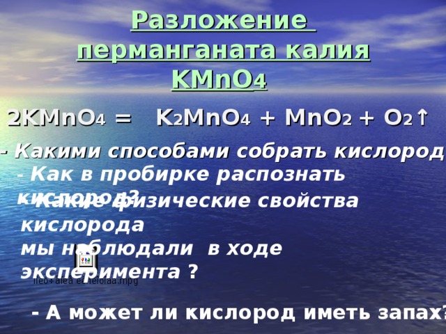 Разложение  перманганата калия KMnO 4  2 KMnO 4 = K 2 MnO 4 + MnO 2 + O 2 ↑ -  Какими способами собрать кислород? -  Как в пробирке распознать кислород? - Какие физические свойства кислорода мы наблюдали в ходе эксперимента ? - А может ли кислород иметь запах?  