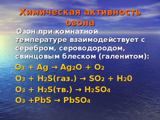Химическая активность озона  Озон при комнатной температуре взаимодействует с серебром, сероводородом, свинцовым блеском (галенитом):  O 3 + Ag → Ag 2 O + O 2   O 3 + H 2 S( газ .) → SO 2 + H 2 0  O 3 + H 2 S( тв .) → H 2 SO 4   O 3 +PbS → PbSO 4 