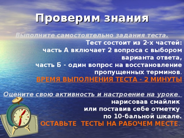 Проверим знания Выполните самостоятельно задания теста. Тест состоит из 2-х частей: часть А включает 2 вопроса с выбором варианта ответа,  часть Б - один вопрос на восстановление пропущенных терминов . ВРЕМЯ ВЫПОЛНЕНИЯ ТЕСТА - 2 МИНУТЫ Оцените свою активность и настроение на уроке , нарисовав смайлик или поставив себе отметку по 10-бальной шкале. ОСТАВЬТЕ ТЕСТЫ НА РАБОЧЕМ МЕСТЕ . 