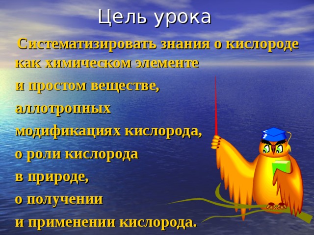 Цель урока  Систематизировать знания о кислороде как химическом элементе  и простом веществе,  аллотропных  модификациях кислорода,  о роли кислорода  в природе,  о получении  и применении кислорода. 
