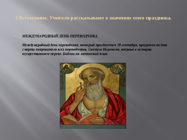 1 Вступление. Учителя рассказывают о значении этого праздника. МЕЖДУНАРОДНЫЙ ДЕНЬ ПЕРЕВОДЧИКА   Международный день переводчика, который празднуется 30 сентября, приурочен ко дню смерти покровителя всех переводчиков, Святого Иеронима, впервые в истории осуществившего перево. Библии на латинский язык. 