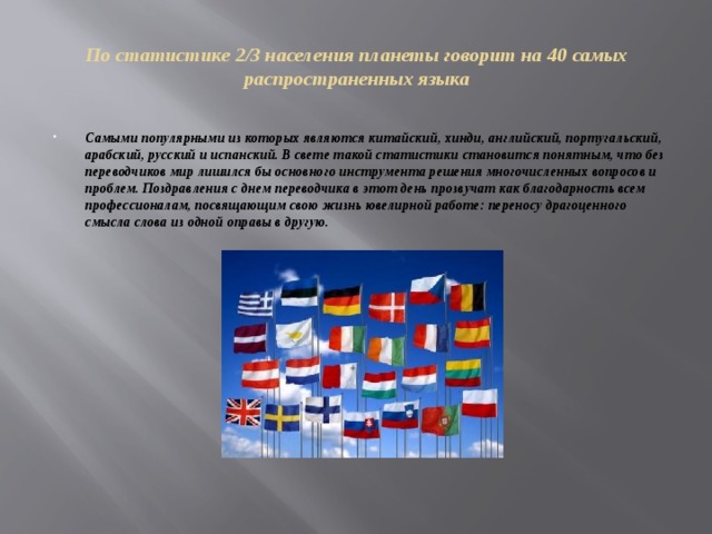 По статистике 2/3 населения планеты говорит на 40 самых распространенных языка Самыми популярными из которых являются китайский, хинди, английский, португальский, арабский, русский и испанский. В свете такой статистики становится понятным, что без переводчиков мир лишился бы основного инструмента решения многочисленных вопросов и проблем. Поздравления с днем переводчика в этот день прозвучат как благодарность всем профессионалам, посвящающим свою жизнь ювелирной работе: переносу драгоценного смысла слова из одной оправы в другую. 