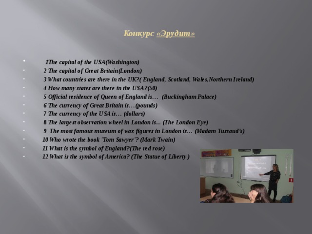  Конкурс «Эрудит»  1The capital of the USA(Washington)  2 The capital of Great Britain(London)  3 What countries are there in the UK?( England, Scotland, Wales,Northern Ireland)  4 How many states are there in the USA?(50)  5 Official residence of Queen of England is… (Buckingham Palace)  6 The currency of Great Britain is…(pounds)  7 The currency of the USA is… (dollars)  8 The largest observation wheel in London is... (The London Eye)  9 The most famous museum of wax figures in London is… (Madam Tussaud’s)  10 Who wrote the book 'Tom Sawyer'? (Mark Twain)  11 What is the symbol of England?(The red rose)  12 What is the symbol of America? (The Statue of Liberty )   