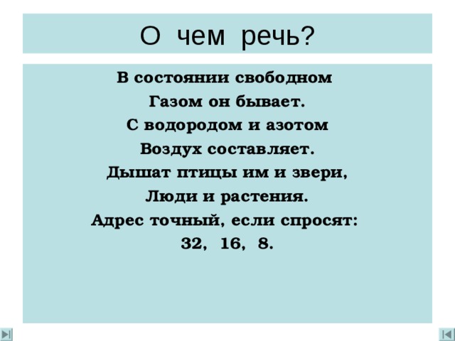 О чем речь? В состоянии свободном  Газом он бывает. С водородом и азотом Воздух составляет. Дышат птицы им и звери, Люди и растения. Адрес точный, если спросят: 32, 16, 8. 