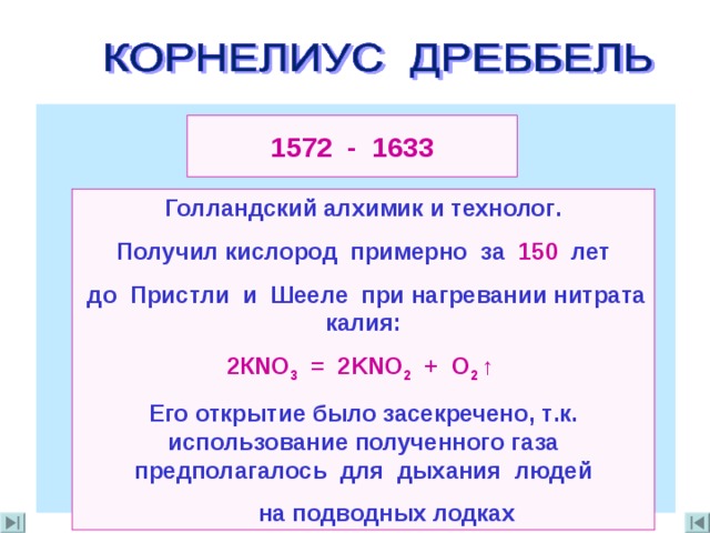 1572 - 1633 Голландский алхимик  и технолог . Получил кислород примерно за 150 лет  до Пристли и Шееле при нагревании нитрата калия : 2К NO 3 = 2KNO 2 + O 2  ↑ Его открытие было засекречено , т . к . использование полученного газа предполагалось для дыхания людей  на подводных лодках 