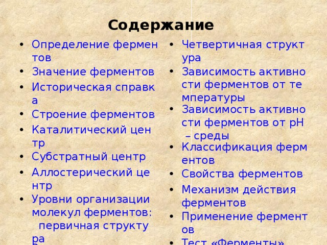 Содержание Определение ферментов Значение ферментов Историческая справка Строение ферментов Каталитический центр Субстратный центр Аллостерический центр Уровни организации молекул ферментов:   первичная структура Вторичная структура Третичная структура  Четвертичная структура Зависимость активности ферментов от температуры Зависимость активности ферментов от рН – среды Классификация ферментов Свойства ферментов Механизм действия ферментов Применение ферментов Тест «Ферменты»  