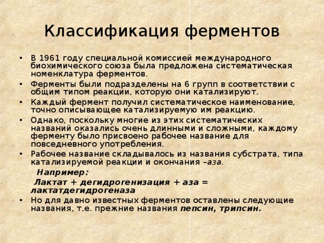 Классификация ферментов В 1961 году специальной комиссией международного биохимического союза была предложена систематическая номенклатура ферментов. Ферменты были подразделены на 6 групп в соответствии с общим типом реакции, которую они катализируют. Каждый фермент получил систематическое наименование, точно описывающее катализируемую им реакцию. Однако, поскольку многие из этих систематических названий оказались очень длинными и сложными, каждому ферменту было присвоено рабочее название для повседневного употребления. Рабочее название складывалось из названия субстрата, типа катализируемой реакции и окончания –аза.  Например:  Лактат + дегидрогенизация + аза = лактатдегидрогеназа Но для давно известных ферментов оставлены следующие названия, т.е. прежние названия пепсин, трипсин.   
