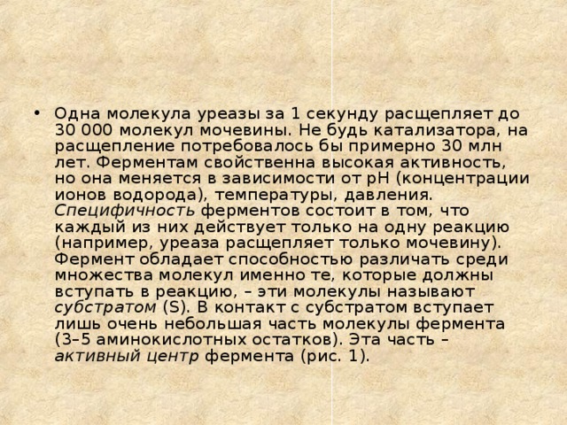Одна молекула уреазы за 1 секунду расщепляет до 30 000 молекул мочевины. Не будь катализатора, на расщепление потребовалось бы примерно 30 млн лет. Ферментам свойственна высокая активность, но она меняется в зависимости от рН (концентрации ионов водорода), температуры, давления.  Специфичность ферментов состоит в том, что каждый из них действует только на одну реакцию (например, уреаза расщепляет только мочевину). Фермент обладает способностью различать среди множества молекул именно те, которые должны вступать в реакцию, – эти молекулы называют субстратом (S). В контакт с субстратом вступает лишь очень небольшая часть молекулы фермента (3–5 аминокислотных остатков). Эта часть – активный центр фермента (рис. 1).  