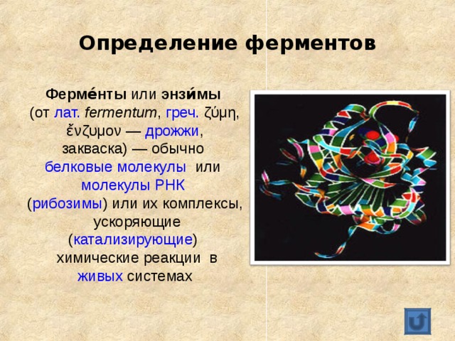 Определение ферментов Ферме́нты или энзи́мы  (от лат.   fermentum , греч. ζύμη, ἔνζυμον — дрожжи , закваска) — обычно белковые молекулы или молекулы РНК  ( рибозимы ) или их комплексы,  ускоряющие ( катализирующие )  химические реакции в живых системах 