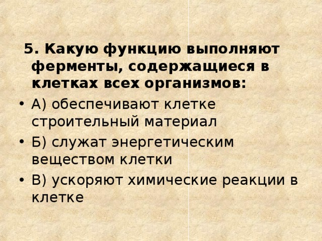  5. Какую функцию выполняют ферменты, содержащиеся в клетках всех организмов: А) обеспечивают клетке строительный материал Б) служат энергетическим веществом клетки В) ускоряют химические реакции в клетке  