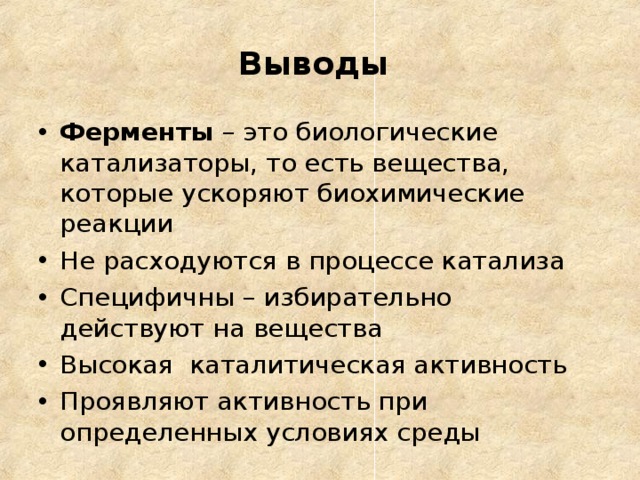 Выводы  Ферменты – это биологические катализаторы, то есть вещества, которые ускоряют биохимические реакции Не расходуются в процессе катализа Специфичны – избирательно действуют на вещества Высокая каталитическая активность Проявляют активность при определенных условиях среды  