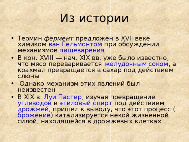 Из истории Термин фермент предложен в XVII веке химиком ван Гельмонтом при обсуждении механизмов пищеварения В кон. ХVIII — нач. XIX вв. уже было известно, что мясо переваривается желудочным соком , а крахмал превращается в сахар под действием слюны  Однако механизм этих явлений был неизвестен В XIX в. Луи Пастер , изучая превращение углеводов в этиловый спирт под действием дрожжей , пришел к выводу, что этот процесс ( брожение ) катализируется некой жизненной силой, находящейся в дрожжевых клетках 