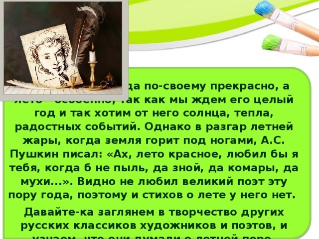 Каждое время года по-своему прекрасно, а лето - особенно, так как мы ждем его целый год и так хотим от него солнца, тепла, радостных событий. Однако в разгар летней жары, когда земля горит под ногами, А.С. Пушкин писал: «Ах, лето красное, любил бы я тебя, когда б не пыль, да зной, да комары, да мухи...». Видно не любил великий поэт эту пору года, поэтому и стихов о лете у него нет. Давайте-ка заглянем в творчество других русских классиков художников и поэтов, и узнаем, что они думали о летней поре. 