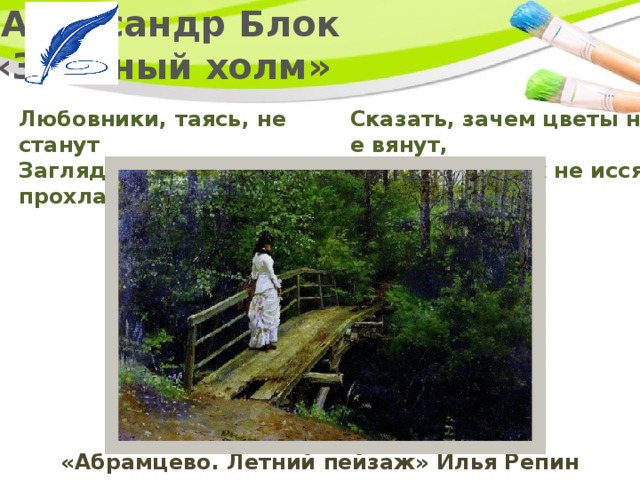   Александр Блок  «Зелёный холм» Любовники, таясь, не станут   Заглядывать в прохладный мрак.       Сказать, зачем цветы не вянут,   Зачем источник не иссяк? «Абрамцево. Летний пейзаж» Илья Репин 