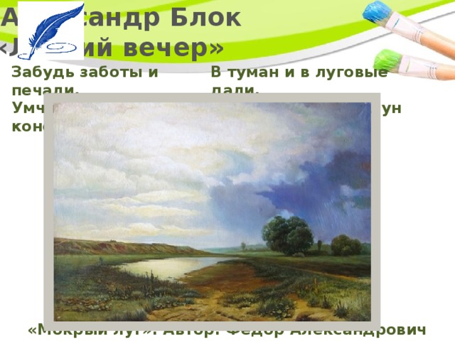   Александр Блок  «Летний вечер» Забудь заботы и печали,  Умчись без цели на коне В туман и в луговые дали,  Навстречу ночи и луне! «Мокрый луг». Автор: Федор Александрович Васильев 