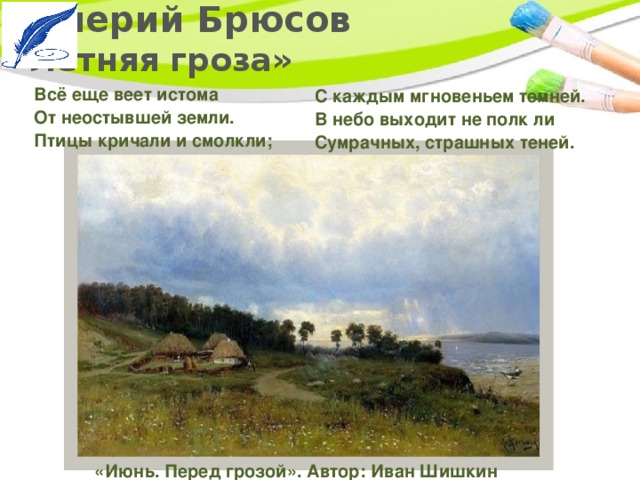Валерий Брюсов  «Летняя гроза»   Всё еще веет истома   От неостывшей земли.   Птицы кричали и смолкли; С каждым мгновеньем темней.   В небо выходит не полк ли   Сумрачных, страшных теней. «Июнь. Перед грозой». Автор: Иван Шишкин 