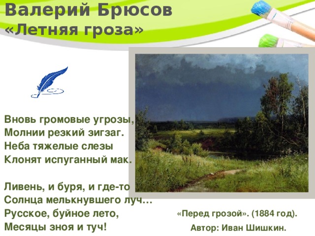 Валерий Брюсов  «Летняя гроза»   Вновь громовые угрозы,   Молнии резкий зигзаг.  Неба тяжелые слезы   Клонят испуганный мак.    Ливень, и буря, и где-то   Солнца мелькнувшего луч…  Русское, буйное лето,   Месяцы зноя и туч!    «Перед грозой». (1884 год).  Автор: Иван Шишкин. 