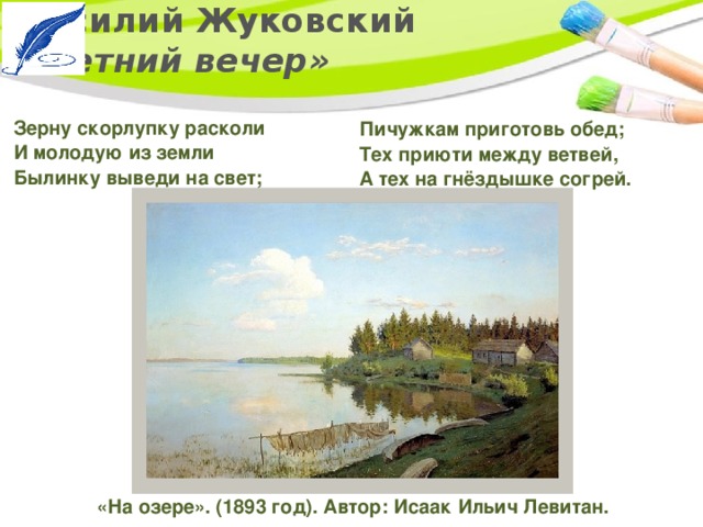 Василий Жуковский  «Летний вечер» Зерну скорлупку расколи   И молодую из земли   Былинку выведи на свет; Пичужкам приготовь обед;   Тех приюти между ветвей,   А тех на гнёздышке согрей. «На озере». (1893 год). Автор: Исаак Ильич Левитан. 