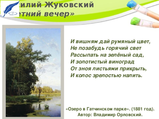 Василий Жуковский  «Летний вечер» И вишням дай румяный цвет,   Не позабудь горячий свет   Рассыпать на зелёный сад,   И золотистый виноград   От зноя листьями прикрыть,   И колос зрелостью налить.  «Озеро в Гатчинском парке». (1881 год). Автор: Владимир Орловский. 