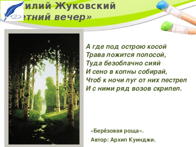 Василий Жуковский  «Летний вечер» А где под острою косой   Трава ложится полосой,  Туда безоблачно сияй   И сено в копны собирай,   Чтоб к ночи луг от них пестрел   И с ними ряд возов скрипел. « Берёзовая роща». Автор: Архип Куинджи. 