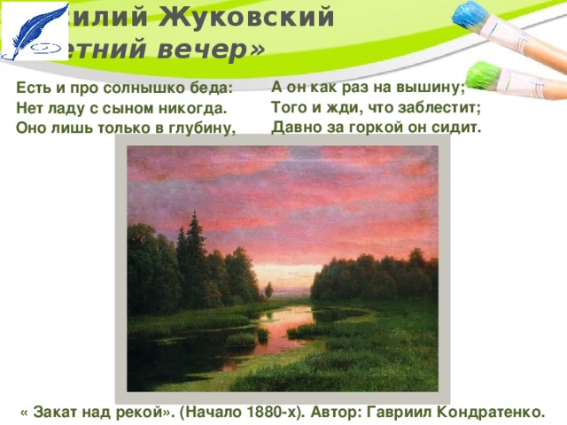 Василий Жуковский  «Летний вечер» А он как раз на вышину;   Того и жди, что заблестит;  Давно за горкой он сидит.  Есть и про солнышко беда:   Нет ладу с сыном никогда.   Оно лишь только в глубину, « Закат над рекой». (Начало 1880-х). Автор: Гавриил Кондратенко. 