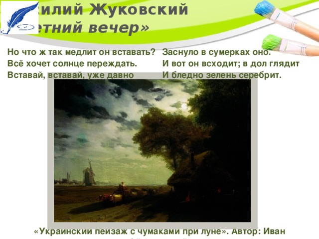 Василий Жуковский  «Летний вечер» Заснуло в сумерках оно.   И вот он всходит; в дол глядит   И бледно зелень серебрит.  Но что ж так медлит он вставать?   Всё хочет солнце переждать.   Вставай, вставай, уже давно  «Украинский пейзаж с чумаками при луне». Автор: Иван Айвазовский. 