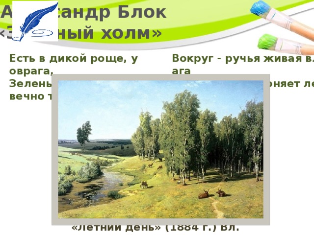   Александр Блок  «Зелёный холм» Есть в дикой роще, у оврага,  Зеленый холм. Там вечно тень.    Вокруг - ручья живая влага   Журчаньем нагоняет лень. «Летний день» (1884 г.) Вл. Орловский 