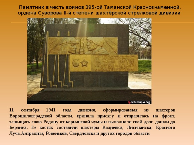 Памятник в честь воинов 395-ой Таманской Краснознаменной, ордена Суворова ІІ-й степени шахтёрской  стрелковой дивизии 11 сентября 1941 года дивизия, сформированная из шахтеров Ворошиловградской области, приняла присягу и отправилась на фронт, защищать свою Родину от коричневой чумы и выполнили свой долг, дошли до Берлина. Ее костяк составили шахтеры Кадиевки, Лисичанска, Красного Луча,Антрацита, Ровеньков, Свердловска и других городов области . 