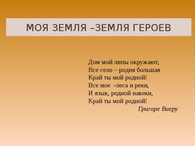 МОЯ ЗЕМЛЯ –ЗЕМЛЯ ГЕРОЕВ Дом мой липы окружают, Все село – родня большая Край ты мой родной! Все мое -леса и реки, И язык, родной навеки, Край ты мой родной! Григоре Виеру  
