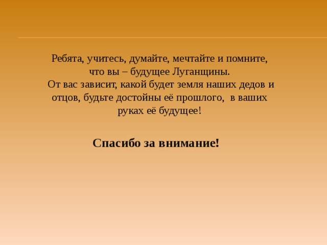 Ребята, учитесь, думайте, мечтайте и помните, что вы – будущее Луганщины.  От вас зависит, какой будет земля наших дедов и отцов, будьте достойны её прошлого, в ваших руках её будущее! Спасибо за внимание! 