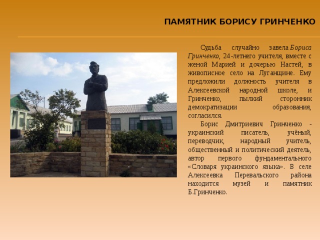 ПАМЯТНИК БОРИСУ ГРИНЧЕНКО Судьба случайно завела  Бориса Гринченко , 24-летнего учителя, вместе с женой Марией и дочерью Настей, в живописное село на Луганщине. Ему предложили должность учителя в Алексеевской народной школе, и Гринченко, пылкий сторонник демократизации образования, согласился. Борис Дмитриевич Гринченко - украинский писатель, учёный, переводчик, народный учитель, общественный и политический деятель, автор первого фундаментального «Словаря украинского языка». В селе Алексеевка Перевальского района находится музей и памятник Б.Гринченко. 