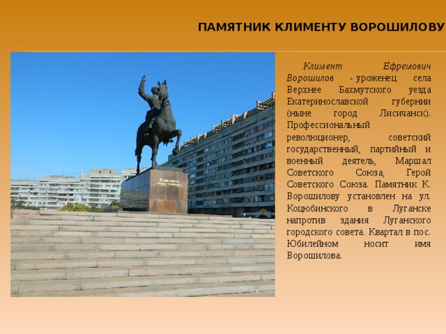 ПАМЯТНИК КЛИМЕНТУ ВОРОШИЛОВУ Климент Ефремович Ворошилов -  уроженец села Верхнее Бахмутского уезда Екатеринославской губернии (ныне город Лисичанск). Профессиональный революционер, советский государственный, партийный и военный деятель, Маршал Советского Союза, Герой Советского Союза. Памятник К. Ворошилову установлен на ул. Коцюбинского в Луганске напротив здания Луганского городского совета. Квартал в пос. Юбилейном носит имя Ворошилова. 
