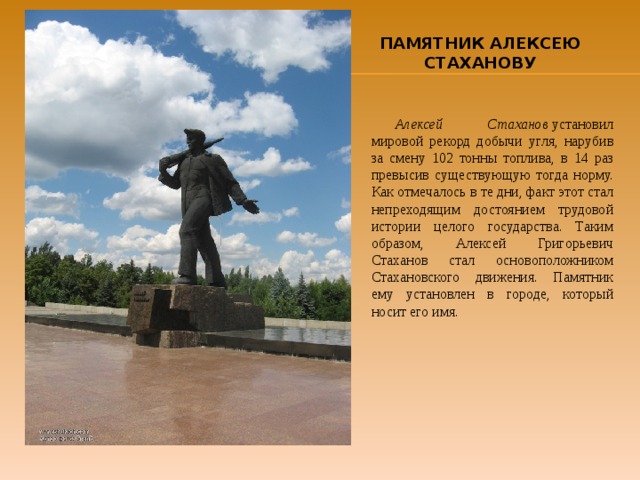 ПАМЯТНИК АЛЕКСЕЮ СТАХАНОВУ Алексей Стаханов  установил мировой рекорд добычи угля, нарубив за смену 102 тонны топлива, в 14 раз превысив существующую тогда норму. Как отмечалось в те дни, факт этот стал непреходящим достоянием трудовой истории целого государства. Таким образом, Алексей Григорьевич Стаханов стал основоположником Стахановского движения. Памятник ему установлен в городе, который носит его имя. 