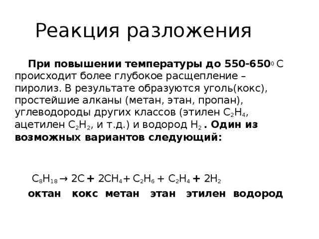 Реакции разложения.  При нагревании алканов до 450-550 0 С происходит расщепление сложных молекул на более простые ( по числу атомов).Причем получаются углеводороды разных классов – предельные с меньшей молекулярной массой и непредельные углеводороды (алкены). Такой процесс называется крекингом и осуществляется либо в присутствии катализаторов ( AI 2 O 3 / SiO 2 ), либо без них. Например:  С 8 H 18 → С 4 H 10 + С 4 H 8  октан бутан бутен  (алкан) (алкан) (алкен)   