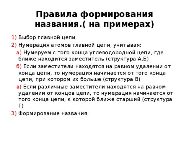  Правила формирования названия.( на примерах)   1) Выбор главной цепи 2) Нумерация атомов главной цепи, учитывая:  а) Нумеруем с того конца углеводородной цепи, где ближе находится заместитель (структура А,Б)   б) Если заместители находятся на равном удалении от конца цепи, то нумерация начинается от того конца цепи, при котором их больше (структура В)   в) Если различные заместители находятся на равном удалении от концов цепи, то нумерация начинается от того конца цепи, к которой ближе старший (структура Г) 3) Формирование названия. 