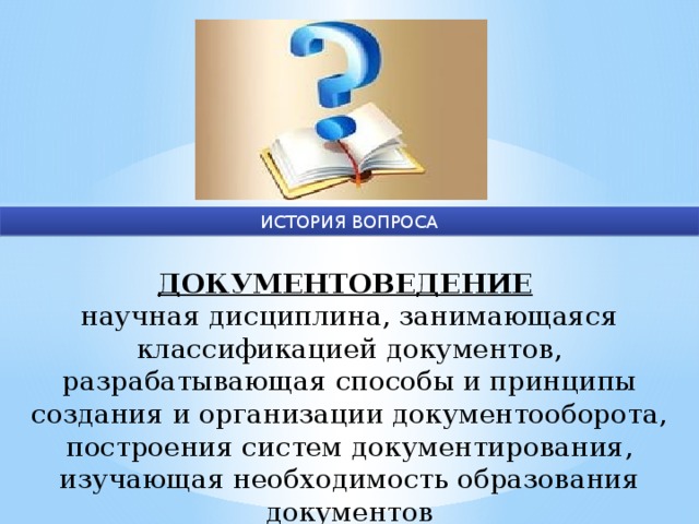 ИСТОРИЯ ВОПРОСА ДОКУМЕНТОВЕДЕНИЕ  научная дисциплина, занимающаяся классификацией документов, разрабатывающая способы и принципы создания и организации документооборота, построения систем документирования, изучающая необходимость образования документов 