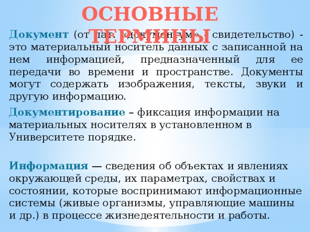 ОСНОВНЫЕ ТЕРМИНЫ Документ (от лат. «документум» - свидетельство) - это материальный носитель данных с записанной на нем информацией, предназначенный для ее передачи во времени и пространстве. Документы могут содержать изображения, тексты, звуки и другую информацию. Документирование  – фиксация информации на материальных носителях в установленном в Университете порядке. Информация — сведения об объектах и явлениях окружающей среды, их параметрах, свойствах и состоянии, которые воспринимают информацион­ные системы (живые организмы, управляющие машины и др.) в процессе жизнедеятельности и работы. 
