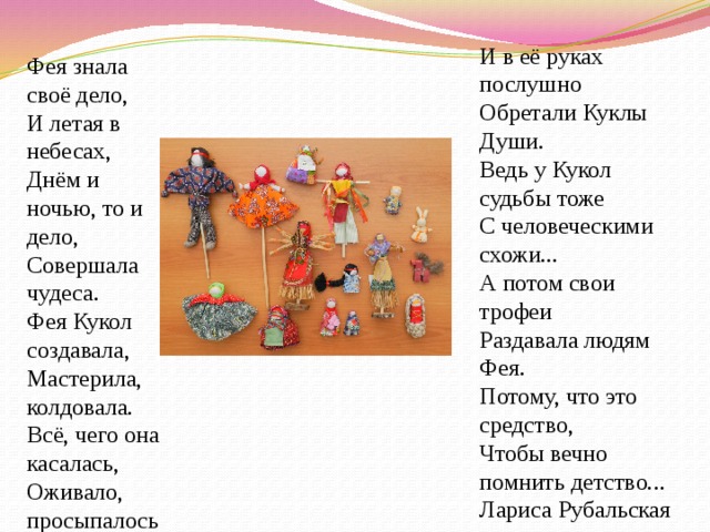 И в её руках послушно Обретали Куклы Души. Ведь у Кукол судьбы тоже С человеческими схожи... А потом свои трофеи Раздавала людям Фея. Потому, что это средство, Чтобы вечно помнить детство... Лариса Рубальская Фея знала своё дело, И летая в небесах, Днём и ночью, то и дело, Совершала чудеса. Фея Кукол создавала, Мастерила, колдовала. Всё, чего она касалась, Оживало, просыпалось