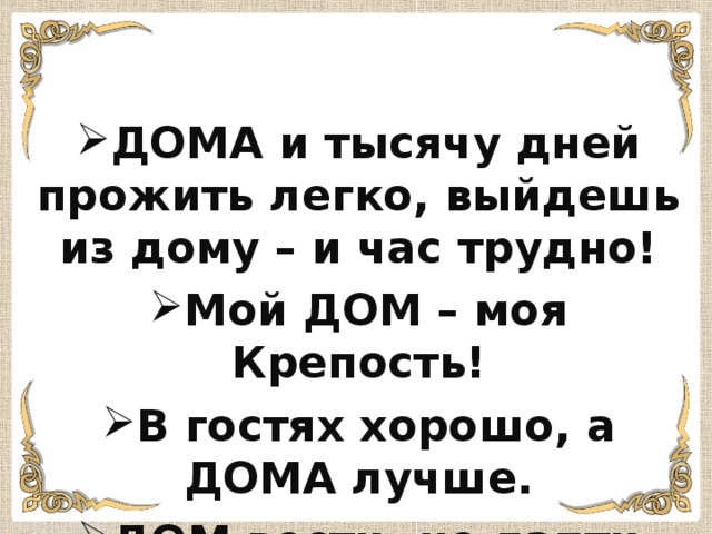 ДОМА и тысячу дней прожить легко, выйдешь из дому – и час трудно! Мой ДОМ – моя Крепость! В гостях хорошо, а ДОМА лучше. ДОМ вести- не лапти плести! 