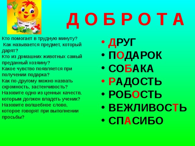  Д О Б Р О Т А Кто помогает в трудную минуту?    Как называется предмет, который дарят? Кто из домашних животных самый преданный хозяину?   Какое чувство появляется при получении подарка? Как по-другому можно назвать скромность, застенчивость? Назовите одно из ценных качеств, которым должен владеть ученик? Назовите волшебное слово, которое говорят при выполнении просьбы?    Д РУГ П О ДАРОК СО Б АКА Р АДОСТЬ РОБ О СТЬ ВЕЖЛИВОС Т Ь СП А СИБО  