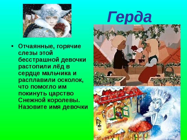  Герда    Отчаянные, горячие слезы этой бесстрашной девочки растопили лёд в сердце мальчика и расплавили осколок, что помогло им покинуть царство Снежной королевы. Назовите имя девочки    