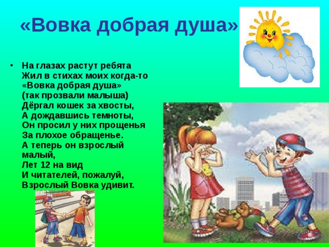 «Вовка добрая душа»    На глазах растут ребята  Жил в стихах моих когда-то  «Вовка добрая душа»   (так прозвали малыша)  Дёргал кошек за хвосты,   А дождавшись темноты,  Он просил у них прощенья   За плохое обращенье.  А теперь он взрослый малый,   Лет 12 на вид   И читателей, пожалуй,   Взрослый Вовка удивит.   