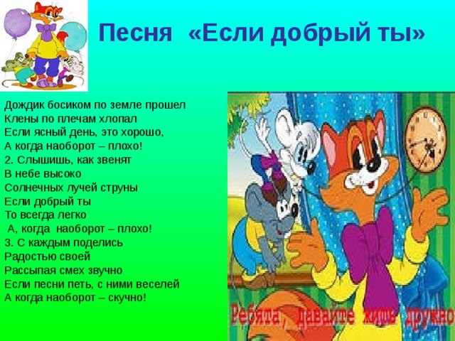  Песня «Если добрый ты»   Дождик босиком по земле прошел Клены по плечам хлопал Если ясный день, это хорошо,    А когда наоборот – плохо!     2. Слышишь, как звенят В небе высоко Солнечных лучей струны Если добрый ты То всегда легко               А, когда наоборот – плохо! 3. С каждым поделись Радостью своей Рассыпая смех звучно Если песни петь, с ними веселей     А когда наоборот – скучно! 